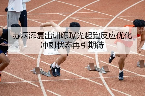 苏炳添复出训练曝光起跑反应优化冲刺状态再引期待
