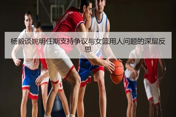 杨毅谈姚明任期支持争议与女篮用人问题的深层反思