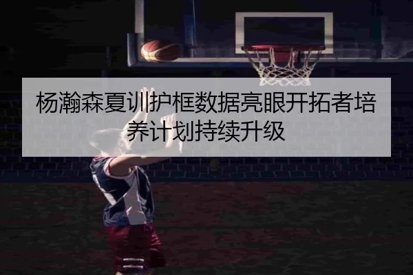 杨瀚森夏训护框数据亮眼开拓者培养计划持续升级